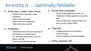 An entity is … optionally fieldable
● Entity type - nodes, users, terms
○ Entities of the same type share
properties
○ Only a node has a title
○ Only a user has a password
○ Only a term has a parent
● Properties
○ Information that is the same across all
the bundles of a specific type
○ Ex. all content types have a nid, vid,
status, uid, title
○ Those are all Node properties
● Bundle (like a subtype)
○ Article, Page, Blog post, Event, etc.
○ Collection of fields applied to a an entity
type
○ Some entities don’t have bundles, but
then you can’t attach fields
● Field API
○ Configurable slots of information
○ Can be shared
○ Stored outside the entity base table
● Entity validation API
 