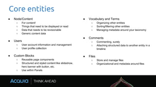 Core entities
● Node/Content
○ For content!
○ Things that need to be displayed or read
○ Data that needs to be revisionable
○ Generic content data
● Users
○ User account information and management
○ User profile collection
● Custom Blocks
○ Reusable page components
○ Structured and styled content like slideshow,
hero banner with button, etc.
○ Use within Panels
● Vocabulary and Terms
○ Organizing other entities
○ Sorting/filtering other entities
○ Managing metadata around your taxonomy
● Comments
○ Commenting, surely
○ Attaching structured data to another entity in a
timeline
● Files
○ Store and manage files
○ Organizational and metadata around files
 