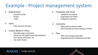 Example - Project management system
● Node/Content
○ Customer profile
○ Project
○ Ticket
● Users
○ User accounts and login
● Custom Blocks or Views
○ Reusable page components
○ Structured and styled content like slideshow,
hero banner with button, etc.
○ Use within Panels
● Vocabulary and Terms
○ Categories for projects
○ Organization for tickets
○ Categorize customers
● Comments
○ Notes about customer profile
○ Add comments and time tracking to Tickets
● Files
○ Store and manage project files
○ Organizational and metadata around files
 