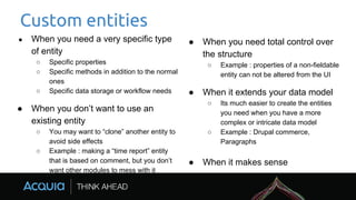 Custom entities
● When you need a very specific type
of entity
○ Specific properties
○ Specific methods in addition to the normal
ones
○ Specific data storage or workflow needs
● When you don’t want to use an
existing entity
○ You may want to “clone” another entity to
avoid side effects
○ Example : making a “time report” entity
that is based on comment, but you don’t
want other modules to mess with it
● When you need total control over
the structure
○ Example : properties of a non-fieldable
entity can not be altered from the UI
● When it extends your data model
○ Its much easier to create the entities
you need when you have a more
complex or intricate data model
○ Example : Drupal commerce,
Paragraphs
● When it makes sense
 