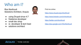 Who am I?
Ron Northcutt
Solutions Architect, Acquia
● using Drupal since 4.7
● freelance developer
● small dev shop
● sr. developer & tech lead
● solutions architect
Find me online:
https://www.drupal.org/u/rlnorthcutt
https://www.linkedin.com/in/rlnorthcutt
https://twitter.com/rlnorthcutt
https://plus.google.com/+RonNorthcutt
 