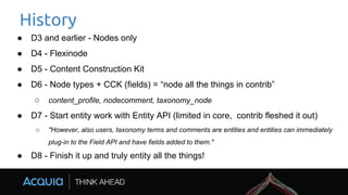 History
● D3 and earlier - Nodes only
● D4 - Flexinode
● D5 - Content Construction Kit
● D6 - Node types + CCK (fields) = “node all the things in contrib”
○ content_profile, nodecomment, taxonomy_node
● D7 - Start entity work with Entity API (limited in core, contrib fleshed it out)
○ "However, also users, taxonomy terms and comments are entities and entities can immediately
plug-in to the Field API and have fields added to them."
● D8 - Finish it up and truly entity all the things!
 