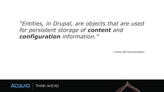 “Entities, in Drupal, are objects that are used
for persistent storage of content and
configuration information.”
-- Entity API Documentation
 