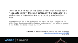 “First of all, naming. In this patch I went with ‘entity’ for a
‘loadable thingy, that can optionally be fieldable’. I.e.
nodes, users, taxonomy terms, taxonomy vocabularies,
files.
I am not sure if this is the best name, but it was the best I could come up
with. Please don't yet start bikeshedding on the name, I am willing to change
it but first I'd like some serious reviews.”
-- Frando, in the issue where he adds the first patch for entities
https://www.drupal.org/node/460320
May 2009
 