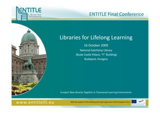 Libraries for Lifelong Learning 16 October 2009 National Széchényi Library (Buda Castle Palace, “F” Building) Budapest, Hungary Europe’s New libraries Together In Transversal Learning Environments ENTITLE Final Conference With the support of the Lifelong Learning Programme of the European Union 