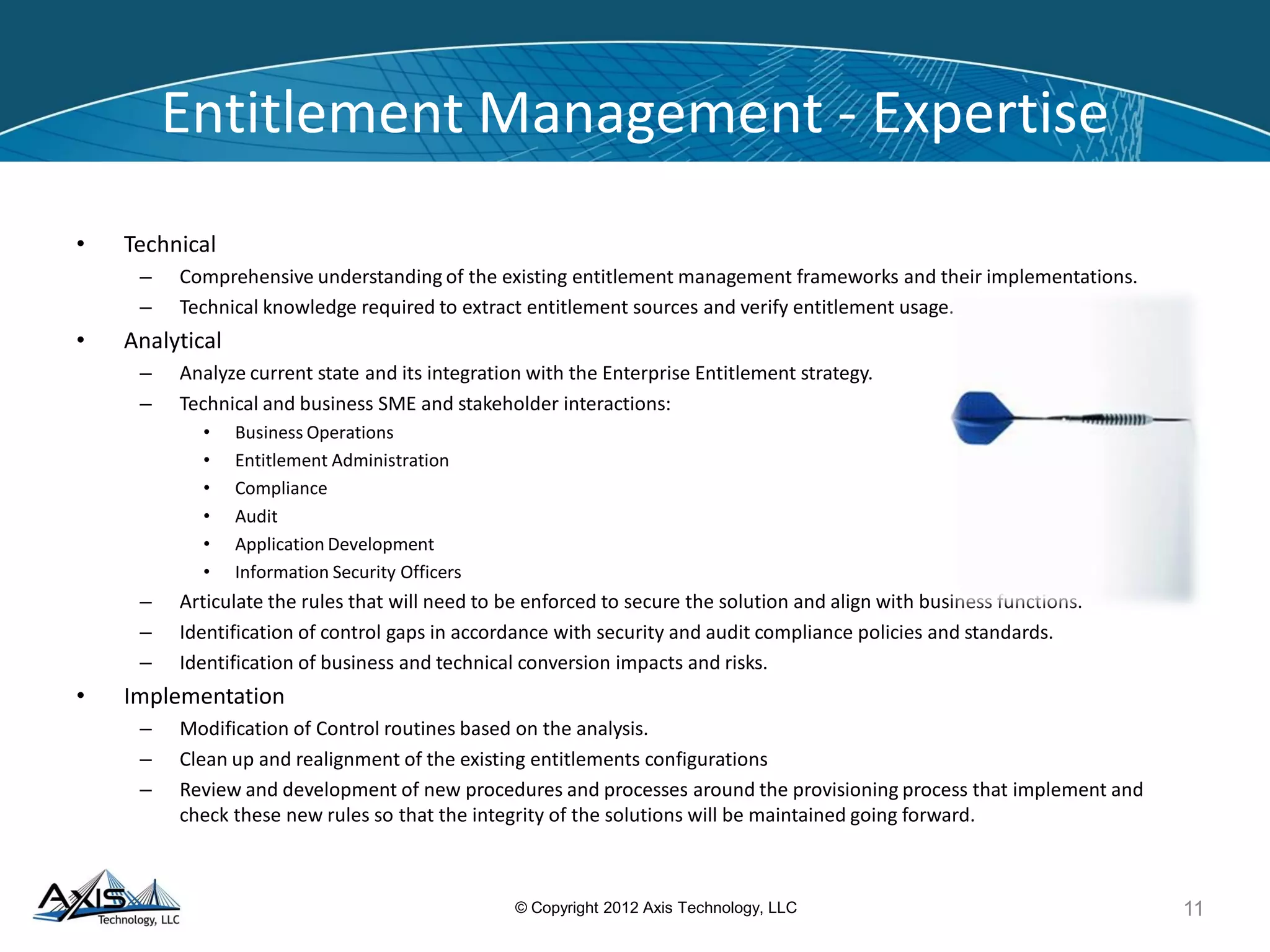 Stakeholder Integration
This effort was a key part of multiple Access
Management Audit Response workstreams that
required Axis to create strong integration among
multiple constituents
The goal is to remediate roles and
profiles so that managers performing
entitlement reviews understand what
they are reviewing and can ensure
that the entitlements are appropriate
•
• The Axis Project Team brought
together key stakeholders to interface
and cooperate to effect the changes
11© Copyright 2012 Axis Technology, LLC
Business/User
Entitlement
Administration
Axis Project
Team
Profiles
Roles
IDs
Definitions&
Realignment
Processes&
Entitlement
Management
QualityAssurance
&Data Integrity
Interpret and
transform
Implements
Functional Knowledge
 