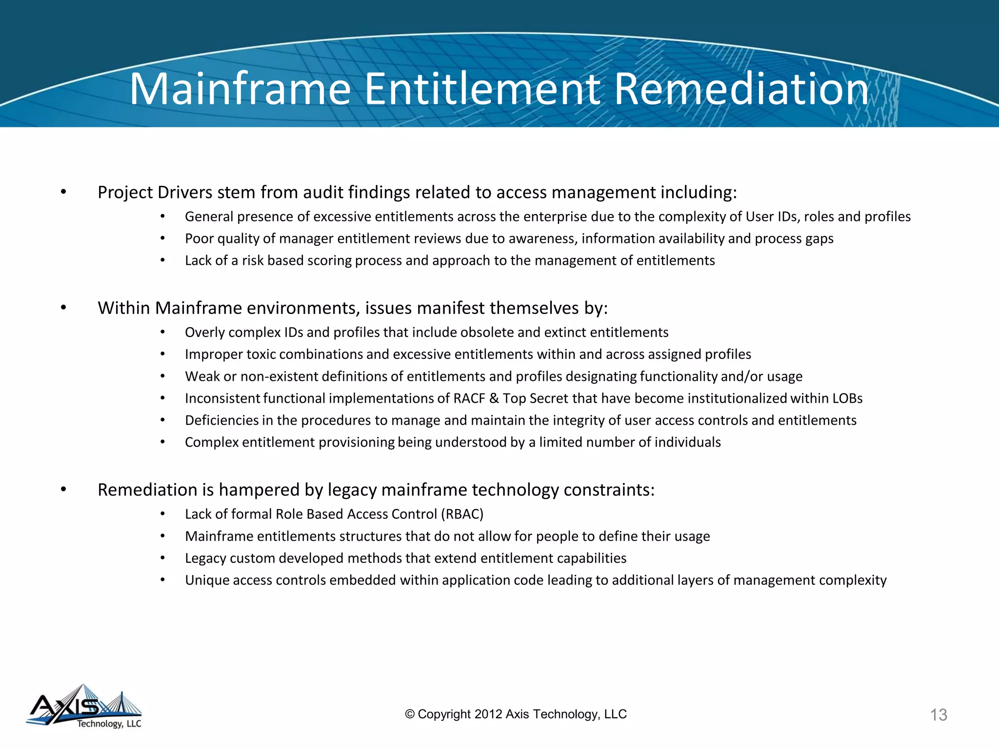 K
K
K
Administration to ISA for review
5c LOB P and
processing Qu Asses
Pro
(TB
5a 5b 5
COMP C-2 IAM Periodic
Entitlement
Role/Profile
1. Prof
C-6
Quality
Review by
Administrator
2. eLabAssessment
Manager
Process
3. Data
C-7 Process Completion
4. Prof
5. IDat
6. Perio
7. Ope
8. Syst
9. Prof
End 10. Sep
11. IAM
12. Use
Target State analysis Artifacts
The target state model simplifies understanding•
and effectiveness of Role Based Entitlements
Gap Analysis of Processes and Controls leads to
identification and implementation of changes that
•
KC-2 Monitoring / Logging of Entitlement Reviews
improve 4. No toxic combinations
KC-5 Approval of Authorized Signer(s) or Resource
KC-6 Periodic Review of Entitlements
Entitlements
2. Manager approval
4. Role owner
Approved
KC-1
GUID
RO
APP
OTRANS
13© Copyright 2012 Axis Technology, LLC
Administrator
behalf of business
List of
List of Approvers
Data Repository
Reporting
Administrator
needs and
2b Audit review
requests
Requesting area
long term ownership and maintenance of
Profile Provisioning Construction and Review Procedures
Process Flow Diagram - TARGET
Key Controls New Key Controls Added Start
RULES CHECK:
1. Numberof Mode Profiles
2. Authorized signers and Managers
1
3. Submitter cannot be approver
Initiates 5. Glossary naming convention
a request to 6. Enforce Application-centric Profiles
Role/Profile (one application per Profile) Administrator
7. Define(s) a Job Role
8. Quality and efficiency of resources
check
KC-1 Audit Logging of Profile Changes
KC-3 Review for Compliance with Construction
Standards
KC-4 Segregation of Duties - Maker / Checker
Owners(s)
KC-7 Documented Process or Procedure to
Implement Standards
KC-3, KC-4, KC-5
2a 2 Role/Profile 3e
Add-Hoc
reviews rules, reasons for KC-6 Form to Update
(TBD)
reasons
3a
Data
KC-1 Capture
3 3c LIST OF APPROVERS: All:
(Database) Role/Profile 1. Authorized signers of request KC-5 KC-3, KC-4
submits Form on Approvers 3. Resource owner
3b
Templated 5. LOB ISO Forms
4a
Profile
4
Request is routed
User
a
c
eriodic
lity
sment
ess
D)
USER ID KC-3, KC-4, KC-5
KC-6, KC-7
L
il
il
a
r
IANCE WITH STANDARDS, PROCESSES & PROCEDURES:
e Provisioning & ComplianceProcess el to
a UserID Process
Warehouse Feed Synchronization Process e
Reconfiguration Process
base Refresh Process into Change Management
dic Process to Maintain Clean-up Rules for Top Secret ator
Role SelectionProcedure
em/Application Level Logging & Auditing Procedure le
Review Procedure
aration of Duties Procedure
Top Secret Procedure
rIDs Determination and Activation Procedure
Job Function* GUI
Job Roles* RO LE 1 ROLE 2 i
Profiles APPLICATION 1 APPLICATION 2 APPLICATION 3 APPLICATION 4
Resources OTRANS OTRANS OTRANS
DATA DATA DATA DATA
SYSTEMS SYSTEMS
SYSTEMS SYSTEMS
PROCESSES PROCESSES PROCESSES PROCESSES
* Defined logic ally within MainframeEnvironments
 