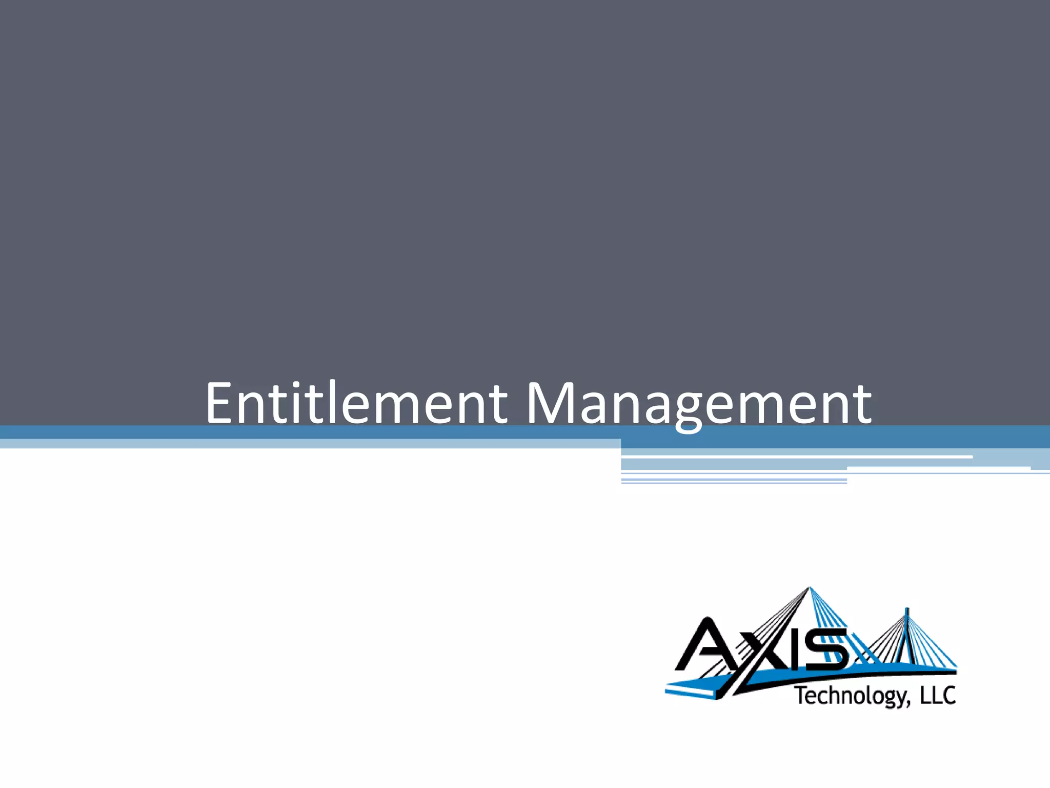 Entitlement Management - Approach
Determine Target State
Options
Analyze Current State Design Implementation Plan Execute Plan
Work with security administration, business teams and application owners to:
•
•
Identify the applications in scope and their responsible business and technology organizations
Document current state of user’s profiles and entitlements grouped by organizations:
– Inventory of the existing job functions, profile details and corresponding entitlements.
– Determine overlap and uniqueness of resource entitlements across groups.
Work with security administration teams to analyze existing entitlements to determine the applications
associated with job roles and functional usage of each entitlement
Validate understanding of existing entitlements and determine their alignment to existing business roles
and the applications used to carry out business function.
Document gaps within existing Entitlements Management structure
•
•
•
4© Copyright 2012 Axis Technology, LLC
Deliverables Benefits
• Inventory of Entitlement Types, Processes and Categories
• Remediation criteria and functional requirements
• Development of remediation rules and approach for each
category
• Provides a comprehensive understandingof the types of
entitlements in the environments (unreferenced, obsolete,
valid, override)
• Creates understandingof current state Entitlement
Management processes
 