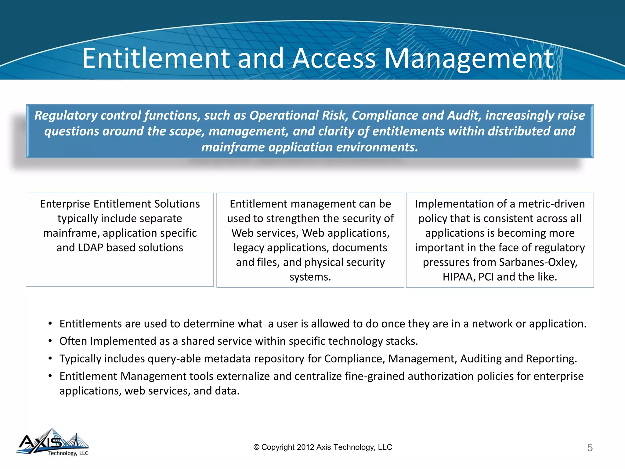 Entitlement Management - Approach
Determine Target State
Options
Analyze Current State Design Implementation Plan Execute Plan
• Work with application and business management to recommend valid target job role definitions with associated
business functions and required resource entitlements.
– Establish existing business role definitions and entitlements expected for each role.
– Align functional groupings of entitlements into corresponding Job Roles.
Recommend possible cleanup of obsolete, redundant and unused entitlements
Rationalize Entitlement usage within the existing user base by recommending enhanced descriptions and
definitions of roles, profiles and entitlements in a way that clearly:
•
•
–
–
–
Shows what a user’s entitlements are,
Shows that a user does not have more entitlements than they need,
Allows reviewers to understands what entitlements are being granted and identify any potential
conflicting entitlements
5© Copyright 2012 Axis Technology, LLC
Deliverables Benefits
• Documentingprocedures for the remediation of
entitlements by category
• Analyzing business and technical impact
• Reviewing and documenting end-to-end remediation
process
• Remediation steps are designed at a holistic level to ensure
that impacts are minimized and efficiencies are realized.
 