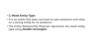 • 2. Weak Entity Type:
• It is an entity that does not have its own existence and relies
on a strong entity for its existence.
• The Entity Relationship Diagram represents the weak entity
type using double rectangles.
 