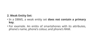 2. Weak Entity Set:
• In a DBMS, a weak entity set does not contain a primary
key.
• For example, An entity of smartphones with its attributes,
phone's name, phone's colour, and phone's RAM.
 