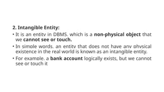 2. Intangible Entity:
• It is an entity in DBMS, which is a non-physical object that
we cannot see or touch.
• In simple words, an entity that does not have any physical
existence in the real world is known as an intangible entity.
• For example, a bank account logically exists, but we cannot
see or touch it
 