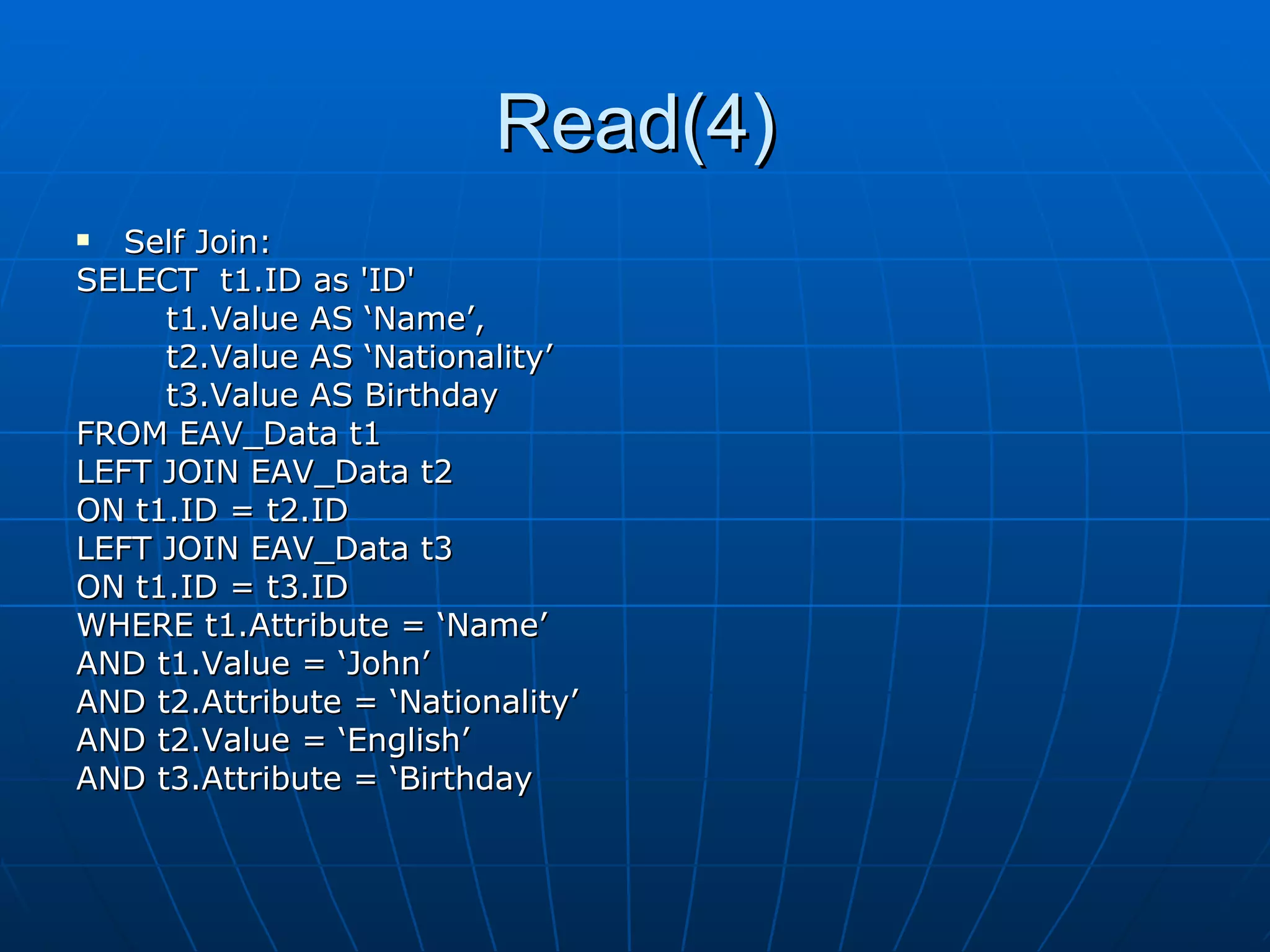 Read(4) Self Join:  SELECT  t1.ID as 'ID' t1.Value AS ‘Name’,  t2.Value AS ‘Nationality’ t3.Value AS Birthday FROM EAV_Data t1 LEFT JOIN EAV_Data t2 ON t1.ID = t2.ID LEFT JOIN EAV_Data t3 ON t1.ID = t3.ID WHERE t1.Attribute = ‘Name’ AND t1.Value = ‘John’ AND t2.Attribute = ‘Nationality’ AND t2.Value = ‘English’ AND t3.Attribute = ‘Birthday 