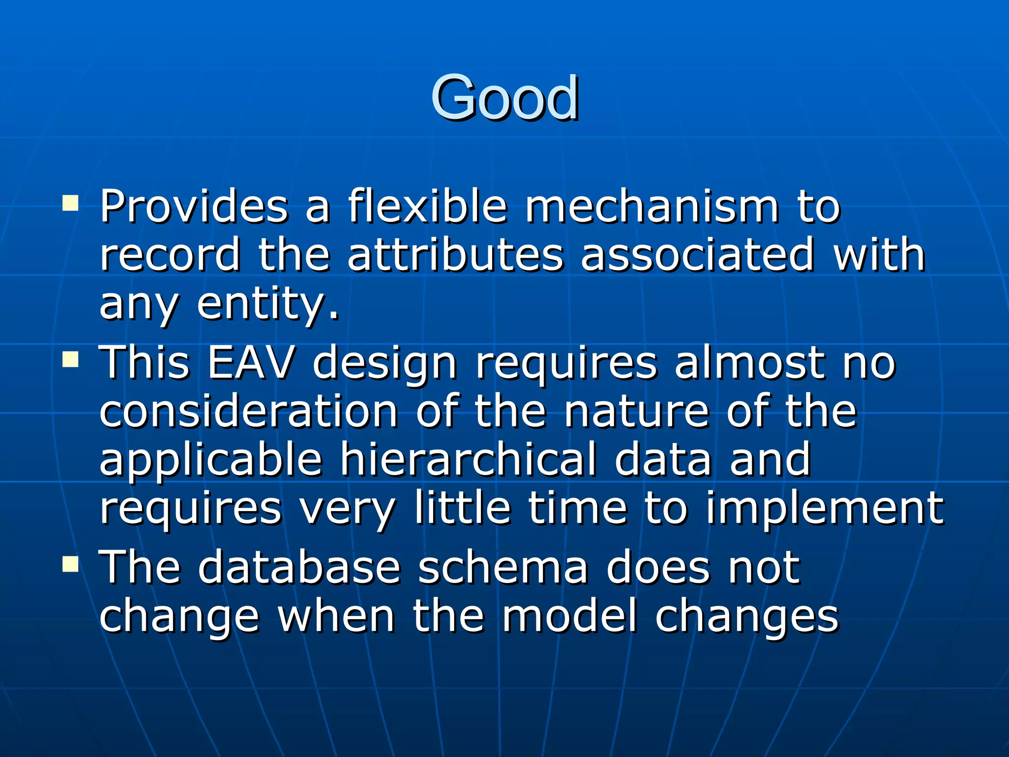 Good Provides a flexible mechanism to record the attributes associated with any entity. This EAV design requires almost no consideration of the nature of the applicable hierarchical data and requires very little time to implement  The database schema does not change when the model changes  