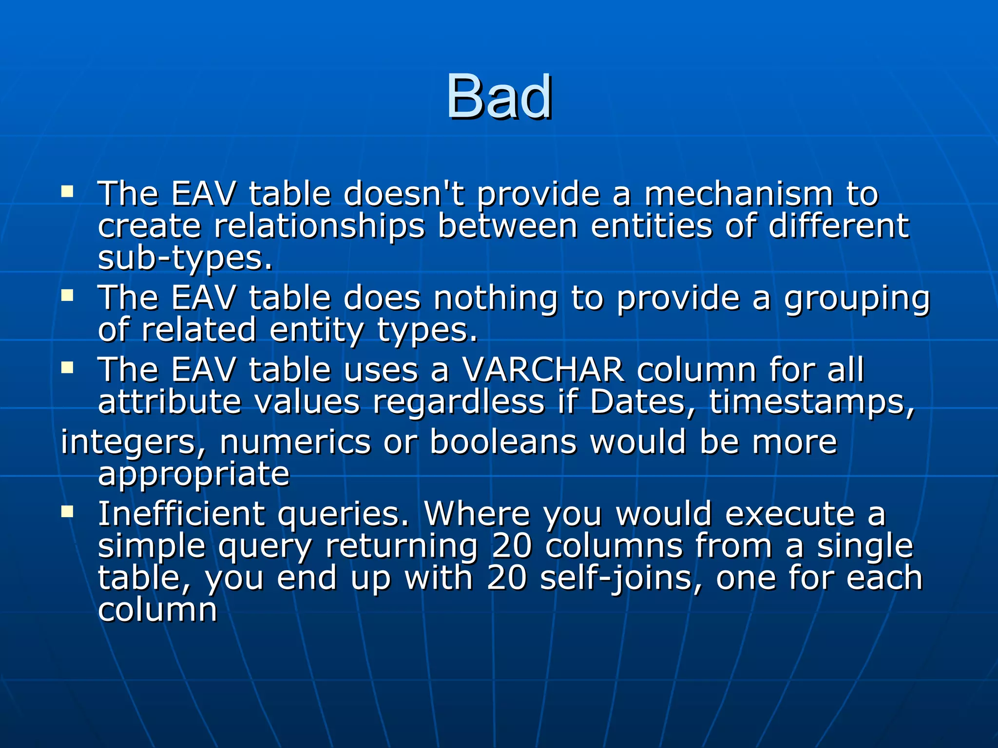 Bad The EAV table doesn't provide a mechanism to create relationships between entities of different sub-types. The EAV table does nothing to provide a grouping of related entity types. The EAV table uses a VARCHAR column for all attribute values regardless if Dates, timestamps, integers, numerics or booleans would be more appropriate Inefficient queries. Where you would execute a simple query returning 20 columns from a single table, you end up with 20 self-joins, one for each column  