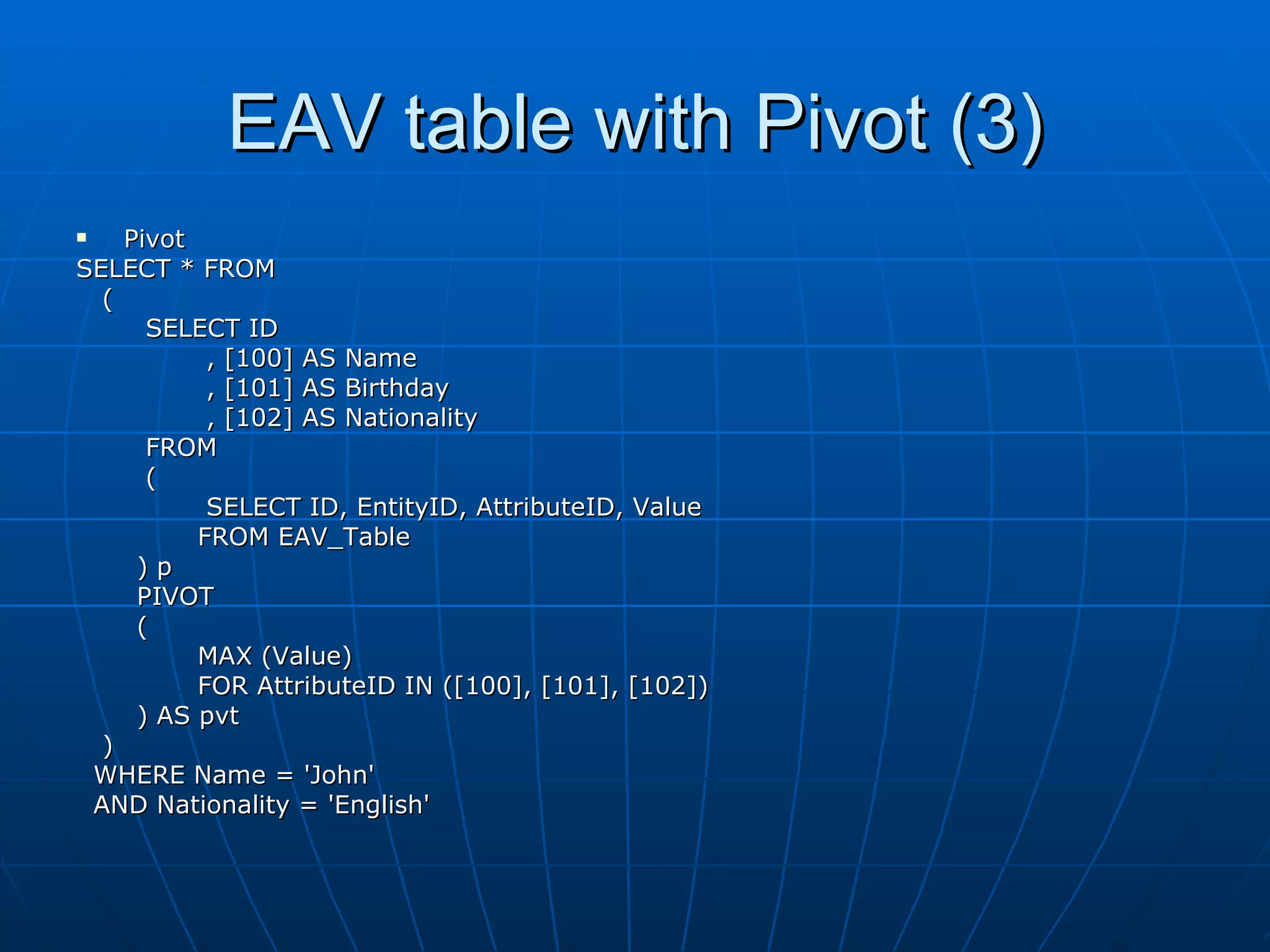 EAV table with Pivot (3) Pivot SELECT * FROM ( SELECT ID , [100] AS Name , [101] AS Birthday , [102] AS Nationality FROM  ( SELECT ID, EntityID, AttributeID, Value FROM EAV_Table ) p PIVOT ( MAX (Value) FOR AttributeID IN ([100], [101], [102]) ) AS pvt ) WHERE Name = 'John' AND Nationality = 'English' 