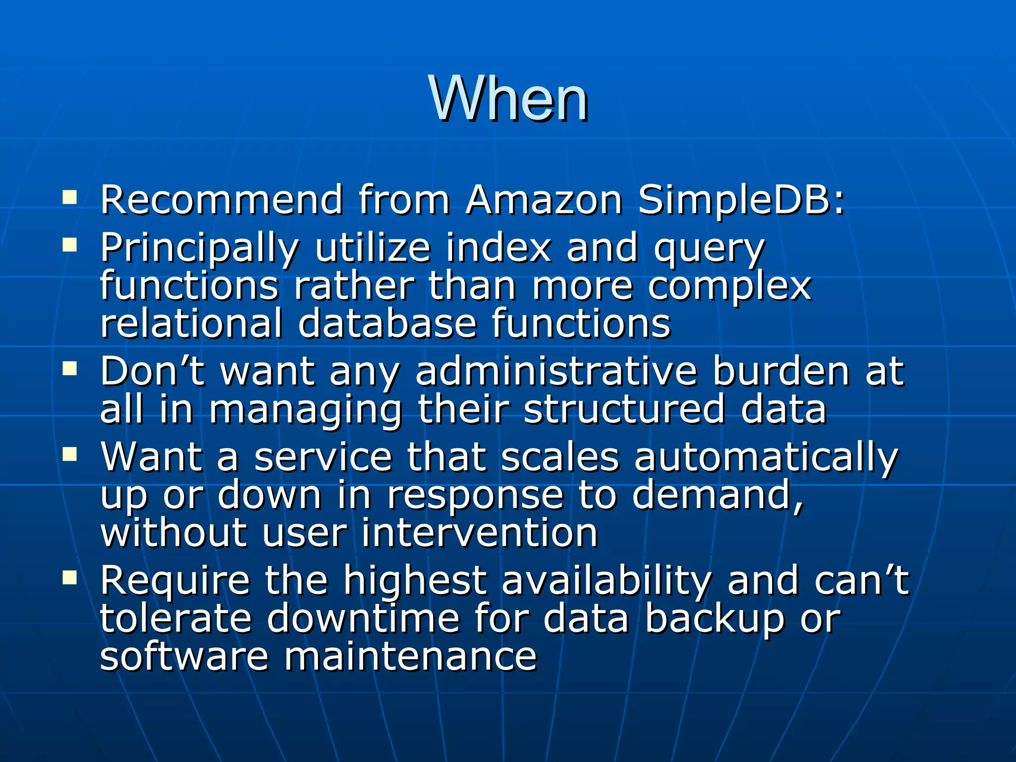 When Recommend from Amazon SimpleDB:  Principally utilize index and query functions rather than more complex relational database functions Don’t want any administrative burden at all in managing their structured data Want a service that scales automatically up or down in response to demand, without user intervention Require the highest availability and can’t tolerate downtime for data backup or software maintenance 