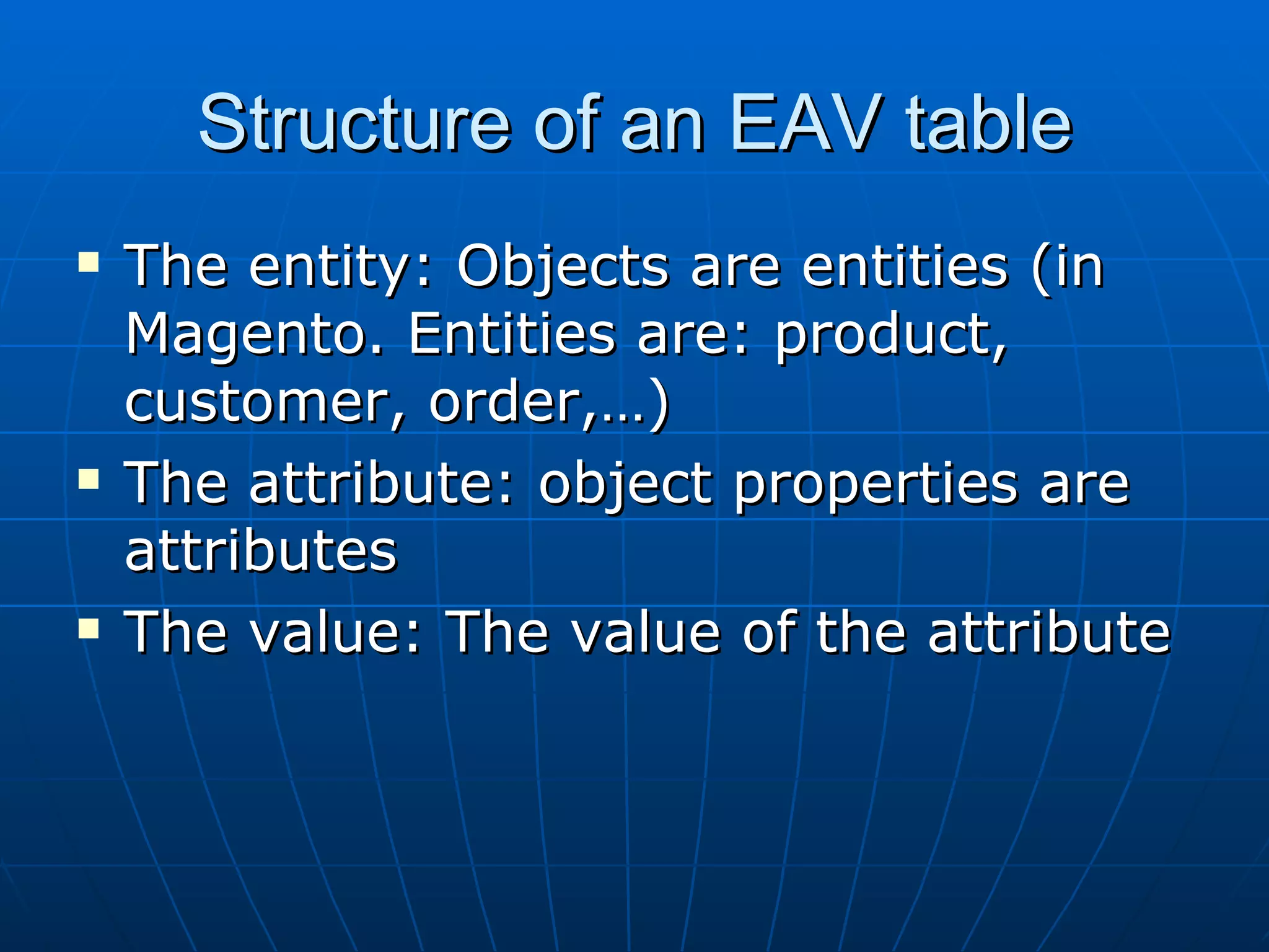 Structure of an EAV table The entity: Objects are entities (in Magento. Entities are: product, customer, order,…) The attribute: object properties are attributes The value: The value of the attribute 