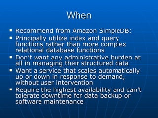 When Recommend from Amazon SimpleDB:  Principally utilize index and query functions rather than more complex relational database functions Don’t want any administrative burden at all in managing their structured data Want a service that scales automatically up or down in response to demand, without user intervention Require the highest availability and can’t tolerate downtime for data backup or software maintenance 