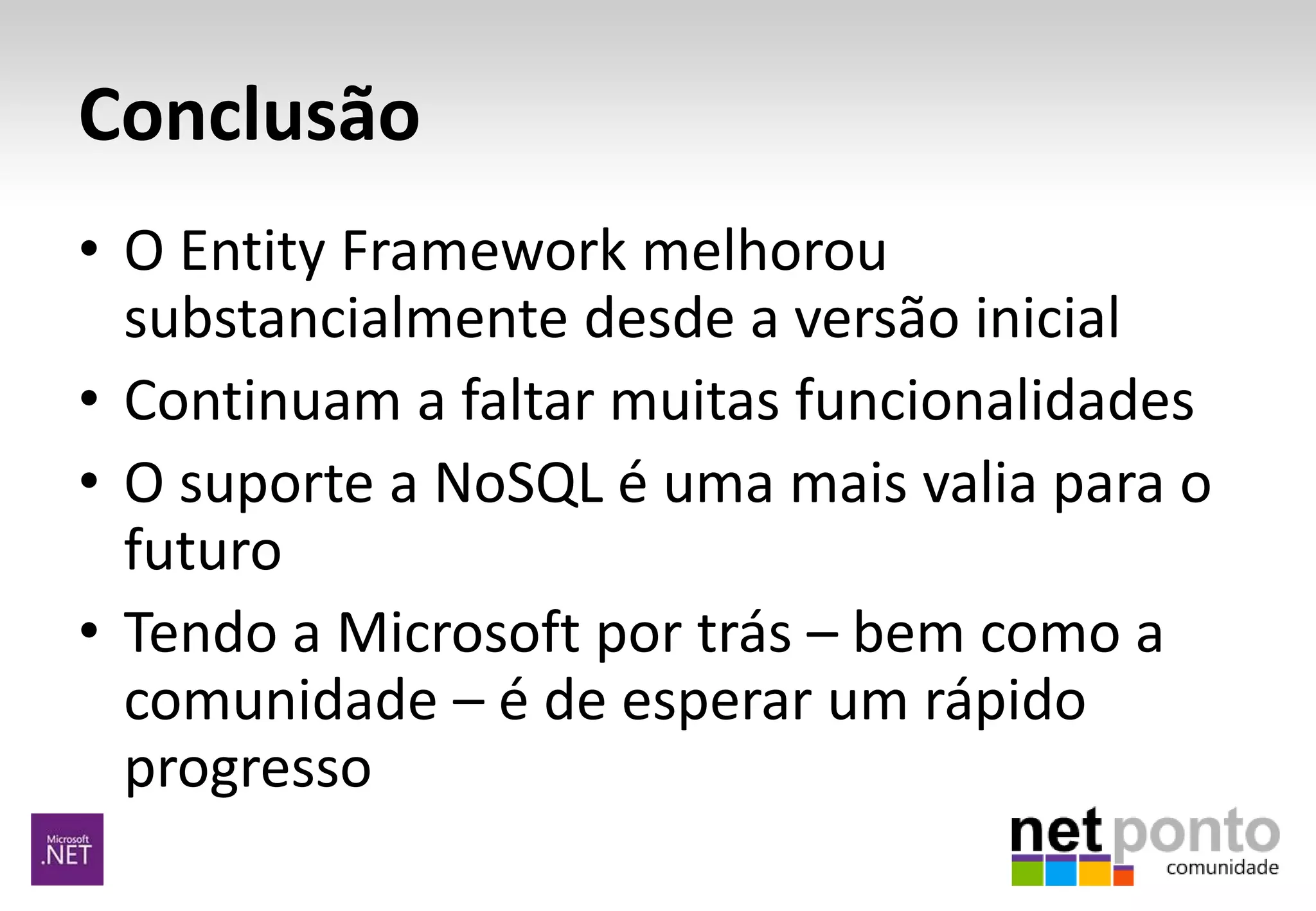 Conclusão
• O Entity Framework melhorou
substancialmente desde a versão inicial
• Continuam a faltar muitas funcionalidades
• O suporte a NoSQL é uma mais valia para o
futuro
• Tendo a Microsoft por trás – bem como a
comunidade – é de esperar um rápido
progresso
 
