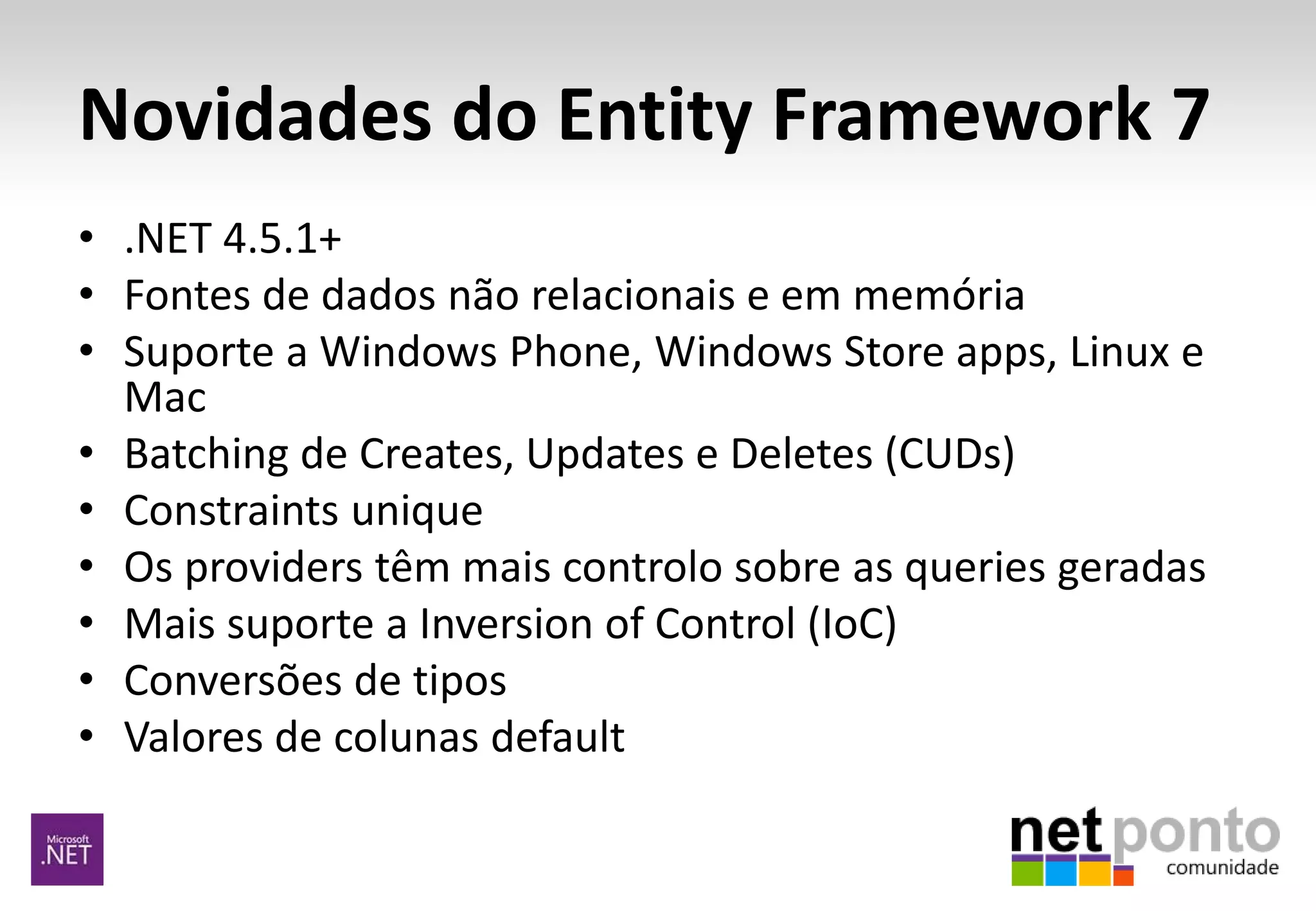 Novidades do Entity Framework 7
• .NET 4.5.1+
• Fontes de dados não relacionais e em memória
• Suporte a Windows Phone, Windows Store apps, Linux e
Mac
• Batching de Creates, Updates e Deletes (CUDs)
• Constraints unique
• Os providers têm mais controlo sobre as queries geradas
• Mais suporte a Inversion of Control (IoC)
• Conversões de tipos
• Valores de colunas default
 