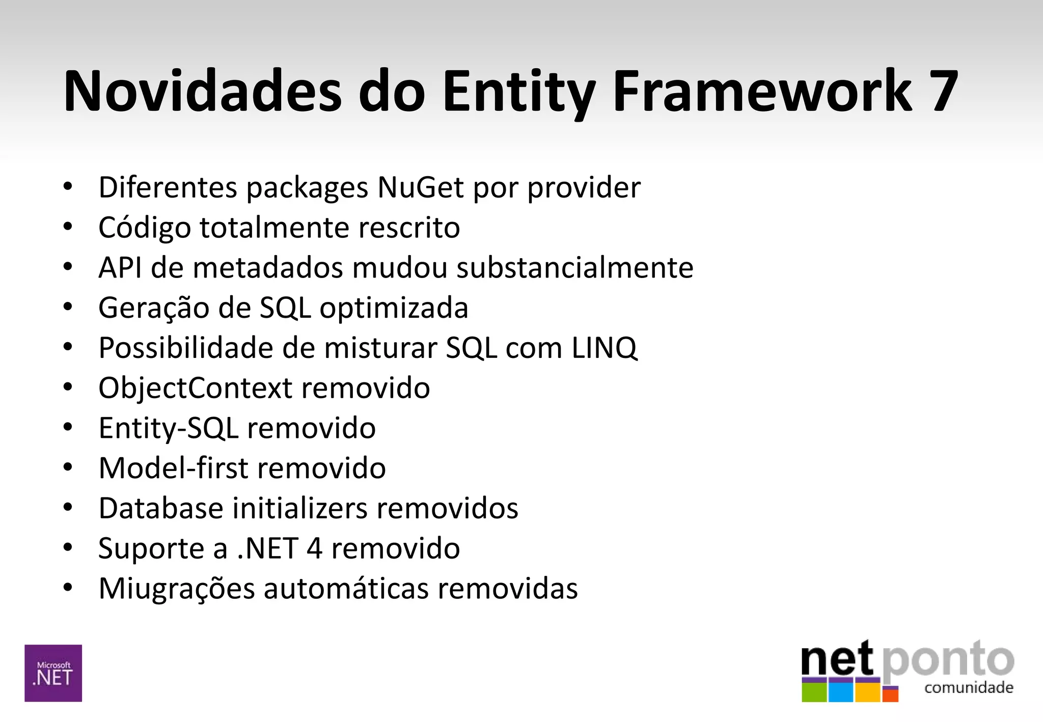 Novidades do Entity Framework 7
• Diferentes packages NuGet por provider
• Código totalmente rescrito
• API de metadados mudou substancialmente
• Geração de SQL optimizada
• Possibilidade de misturar SQL com LINQ
• ObjectContext removido
• Entity-SQL removido
• Model-first removido
• Database initializers removidos
• Suporte a .NET 4 removido
• Miugrações automáticas removidas
 