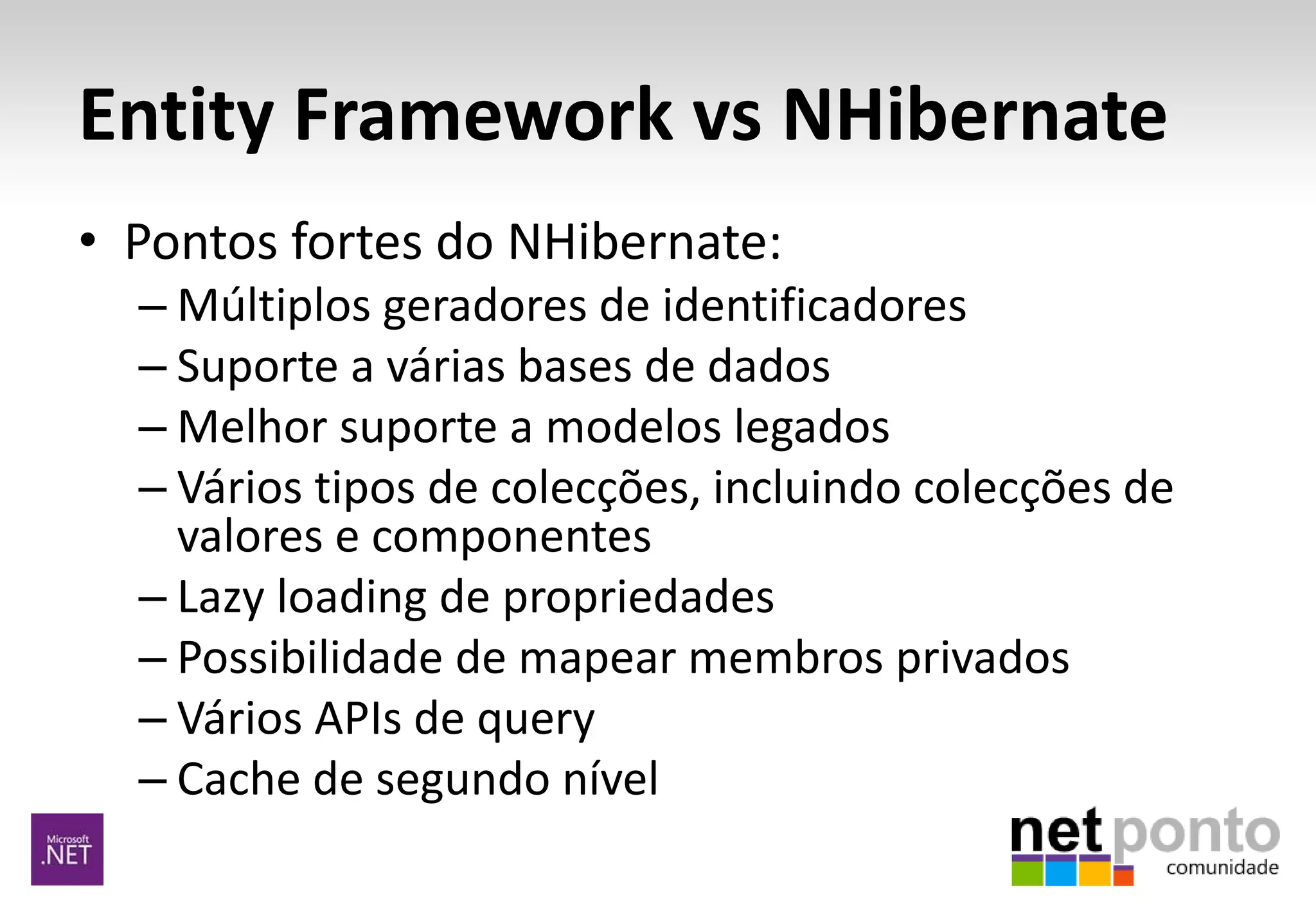 Entity Framework vs NHibernate
• Pontos fortes do NHibernate:
– Múltiplos geradores de identificadores
– Suporte a várias bases de dados
– Melhor suporte a modelos legados
– Vários tipos de colecções, incluindo colecções de
valores e componentes
– Lazy loading de propriedades
– Possibilidade de mapear membros privados
– Vários APIs de query
– Cache de segundo nível
 