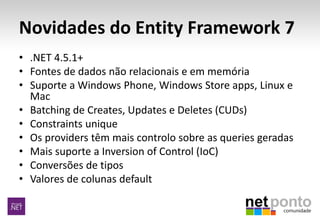 Novidades do Entity Framework 7
• .NET 4.5.1+
• Fontes de dados não relacionais e em memória
• Suporte a Windows Phone, Windows Store apps, Linux e
Mac
• Batching de Creates, Updates e Deletes (CUDs)
• Constraints unique
• Os providers têm mais controlo sobre as queries geradas
• Mais suporte a Inversion of Control (IoC)
• Conversões de tipos
• Valores de colunas default
 