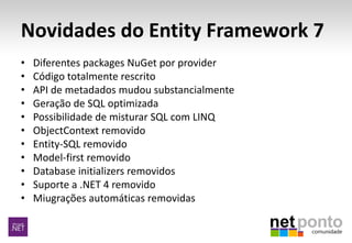Novidades do Entity Framework 7
• Diferentes packages NuGet por provider
• Código totalmente rescrito
• API de metadados mudou substancialmente
• Geração de SQL optimizada
• Possibilidade de misturar SQL com LINQ
• ObjectContext removido
• Entity-SQL removido
• Model-first removido
• Database initializers removidos
• Suporte a .NET 4 removido
• Miugrações automáticas removidas
 