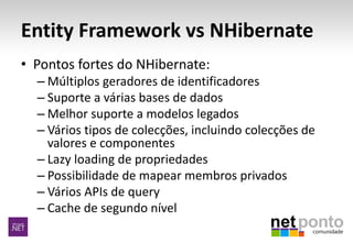 Entity Framework vs NHibernate
• Pontos fortes do NHibernate:
– Múltiplos geradores de identificadores
– Suporte a várias bases de dados
– Melhor suporte a modelos legados
– Vários tipos de colecções, incluindo colecções de
valores e componentes
– Lazy loading de propriedades
– Possibilidade de mapear membros privados
– Vários APIs de query
– Cache de segundo nível
 
