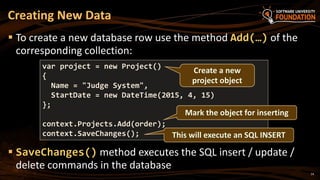14
 To create a new database row use the method Add(…) of the
corresponding collection:
 SaveChanges() method executes the SQL insert / update /
delete commands in the database
Creating New Data
var project = new Project()
{
Name = "Judge System",
StartDate = new DateTime(2015, 4, 15)
};
context.Projects.Add(order);
context.SaveChanges(); This will execute an SQL INSERT
Create a new
project object
Mark the object for inserting
 