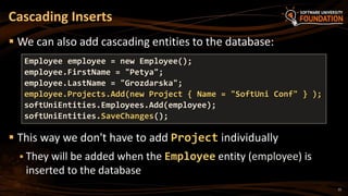 15
 We can also add cascading entities to the database:
 This way we don't have to add Project individually
 They will be added when the Employee entity (employee) is
inserted to the database
Cascading Inserts
Employee employee = new Employee();
employee.FirstName = "Petya";
employee.LastName = "Grozdarska";
employee.Projects.Add(new Project { Name = "SoftUni Conf" } );
softUniEntities.Employees.Add(employee);
softUniEntities.SaveChanges();
 