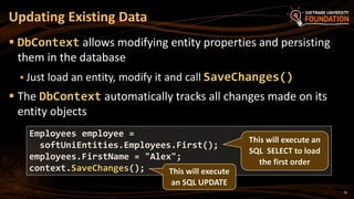 16
 DbContext allows modifying entity properties and persisting
them in the database
 Just load an entity, modify it and call SaveChanges()
 The DbContext automatically tracks all changes made on its
entity objects
Updating Existing Data
Employees employee =
softUniEntities.Employees.First();
employees.FirstName = "Alex";
context.SaveChanges(); This will execute
an SQL UPDATE
This will execute an
SQL SELECT to load
the first order
 