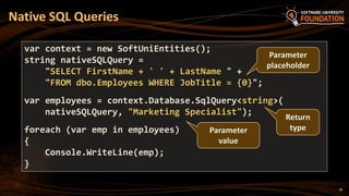 18
Native SQL Queries
var context = new SoftUniEntities();
string nativeSQLQuery =
"SELECT FirstName + ' ' + LastName " +
"FROM dbo.Employees WHERE JobTitle = {0}";
var employees = context.Database.SqlQuery<string>(
nativeSQLQuery, "Marketing Specialist");
foreach (var emp in employees)
{
Console.WriteLine(emp);
}
Parameter
placeholder
Parameter
value
Return
type
 