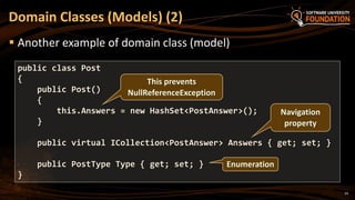 24
 Another example of domain class (model)
Domain Classes (Models) (2)
public class Post
{
public Post()
{
this.Answers = new HashSet<PostAnswer>();
}
public virtual ICollection<PostAnswer> Answers { get; set; }
public PostType Type { get; set; }
}
This prevents
NullReferenceException
Navigation
property
Enumeration
 