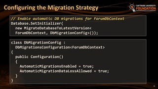 30
Configuring the Migration Strategy
// Enable automatic DB migrations for ForumDbContext
Database.SetInitializer(
new MigrateDatabaseToLatestVersion<
ForumDbContext, DbMigrationConfig>());
class DbMigrationConfig :
DbMigrationsConfiguration<ForumDbContext>
{
public Configuration()
{
AutomaticMigrationsEnabled = true;
AutomaticMigrationDataLossAllowed = true;
}
}
 