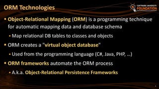 4
 Object-Relational Mapping (ORM) is a programming technique
for automatic mapping data and database schema
 Map relational DB tables to classes and objects
 ORM creates a "virtual object database"
 Used from the programming language (C#, Java, PHP, …)
 ORM frameworks automate the ORM process
 A.k.a. Object-Relational Persistence Frameworks
ORM Technologies
 