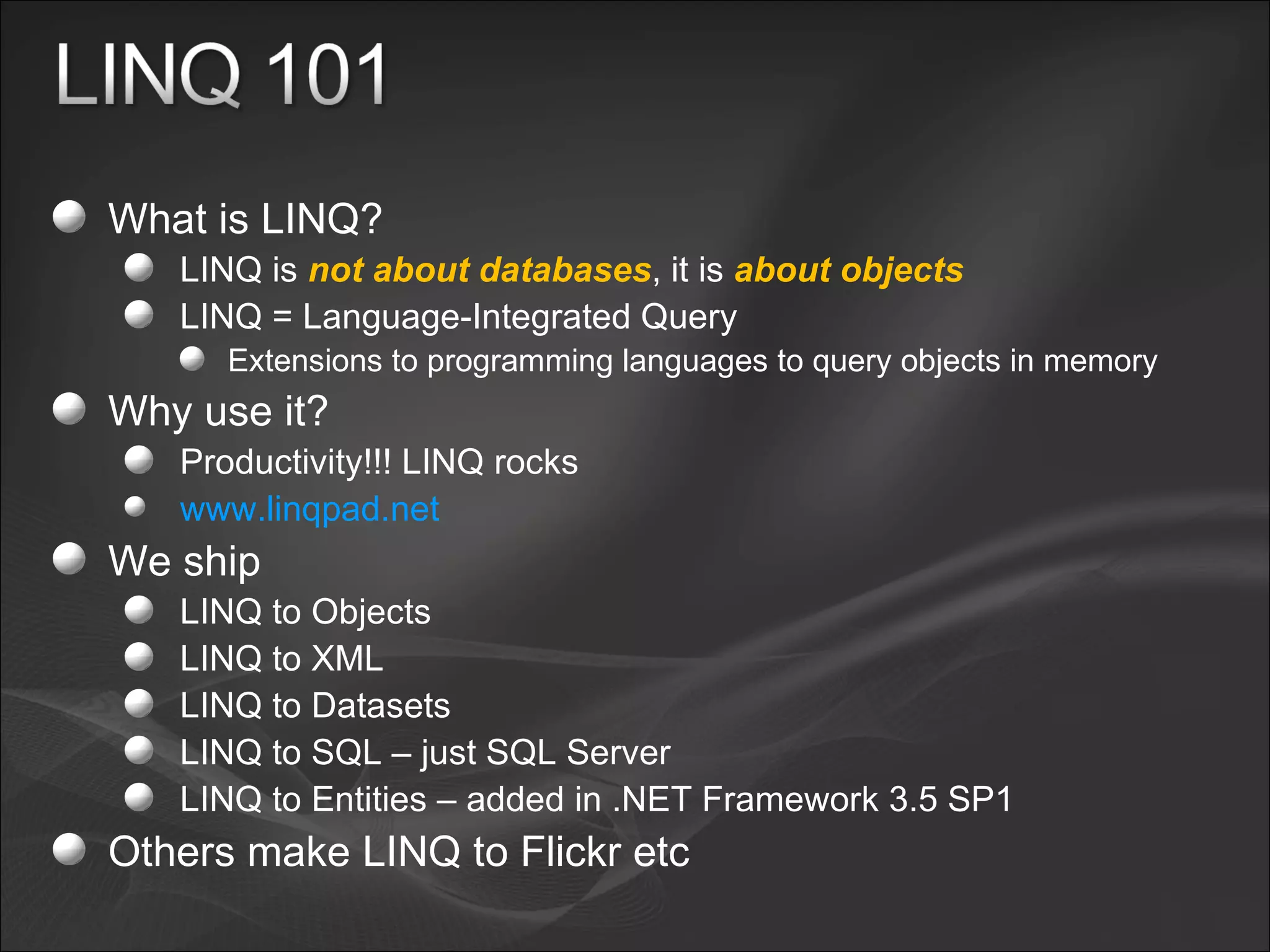 What is LINQ? LINQ is  not about databases , it is  about objects LINQ = Language-Integrated Query Extensions to programming languages to query objects in memory Why use it? Productivity!!! LINQ rocks www.linqpad.net   We ship LINQ to Objects  LINQ to XML LINQ to Datasets LINQ to SQL – just SQL Server  LINQ to Entities – added in .NET Framework 3.5 SP1 Others make LINQ to Flickr etc 