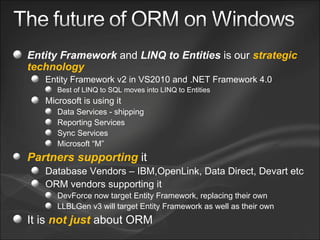 Entity Framework  and  LINQ to Entities  is our  strategic technology Entity Framework v2 in VS2010 and .NET Framework 4.0 Best of LINQ to SQL moves into LINQ to Entities Microsoft is using it Data Services - shipping Reporting Services Sync Services Microsoft “M” Partners supporting  it Database Vendors – IBM,OpenLink, Data Direct, Devart etc ORM vendors supporting it DevForce now target Entity Framework, replacing their own LLBLGen v3 will target Entity Framework as well as their own It is  not just  about ORM 