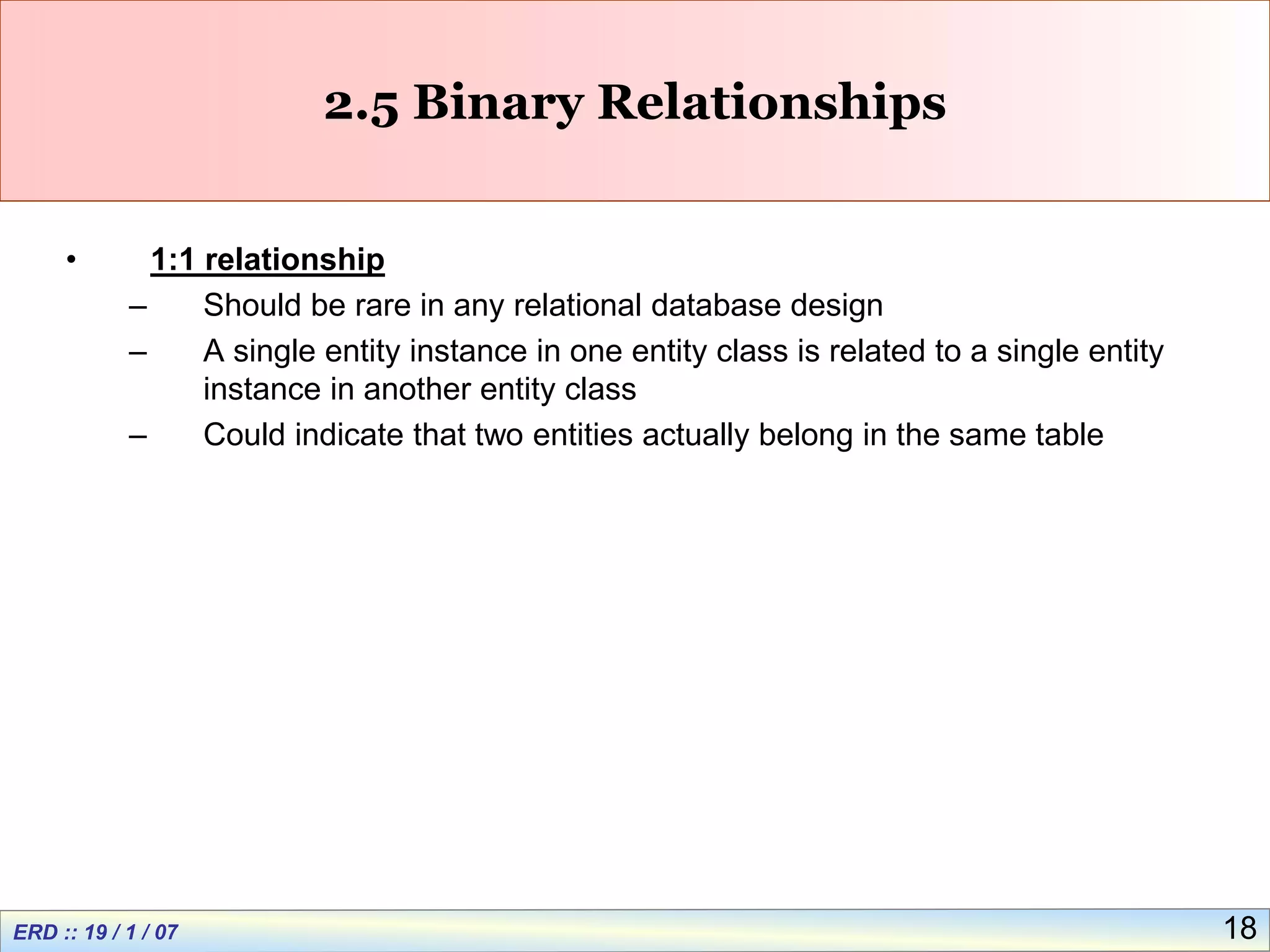 18
2.5 Binary Relationships
• 1:1 relationship
– Should be rare in any relational database design
– A single entity instance in one entity class is related to a single entity
instance in another entity class
– Could indicate that two entities actually belong in the same table
 