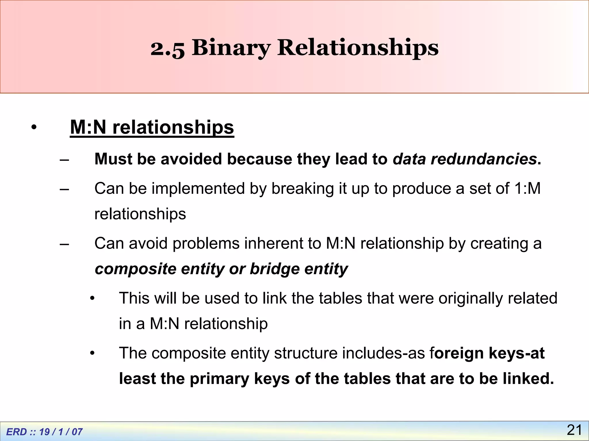21
2.5 Binary Relationships
• M:N relationships
– Must be avoided because they lead to data redundancies.
– Can be implemented by breaking it up to produce a set of 1:M
relationships
– Can avoid problems inherent to M:N relationship by creating a
composite entity or bridge entity
• This will be used to link the tables that were originally related
in a M:N relationship
• The composite entity structure includes-as foreign keys-at
least the primary keys of the tables that are to be linked.
 