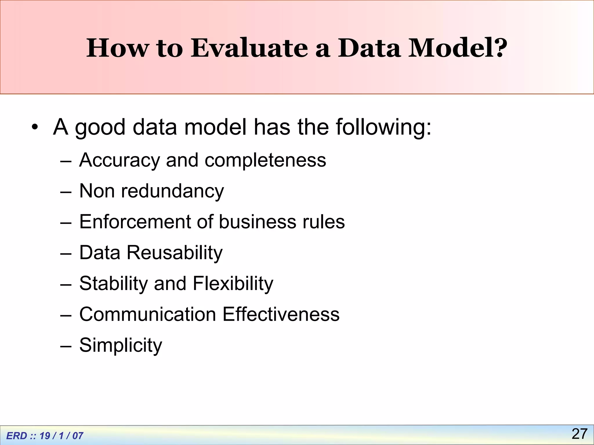 27
How to Evaluate a Data Model?
• A good data model has the following:
– Accuracy and completeness
– Non redundancy
– Enforcement of business rules
– Data Reusability
– Stability and Flexibility
– Communication Effectiveness
– Simplicity
 