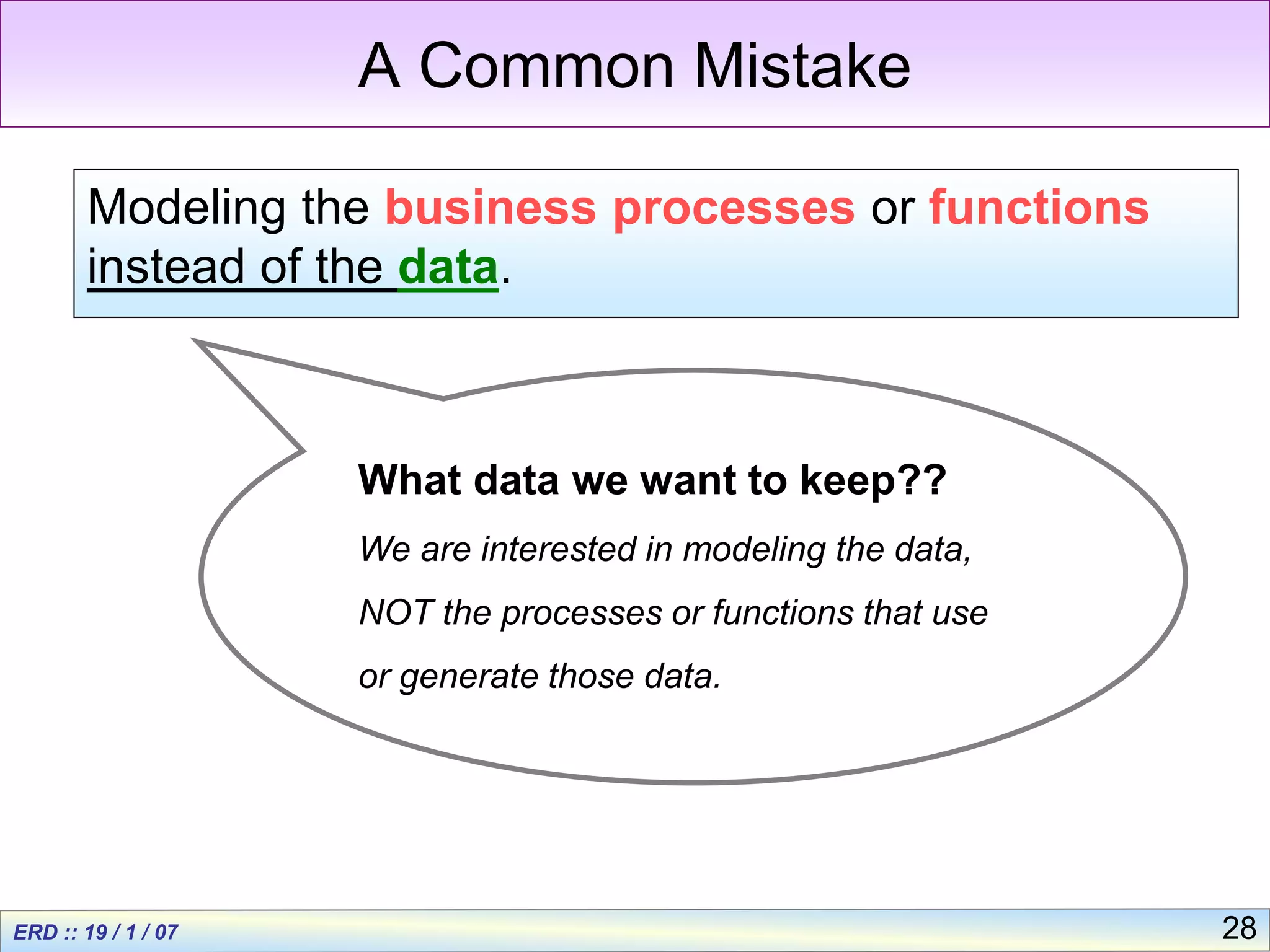 28
A Common Mistake
Modeling the business processes or functions
instead of the data.
What data we want to keep??
We are interested in modeling the data,
NOT the processes or functions that use
or generate those data.
 