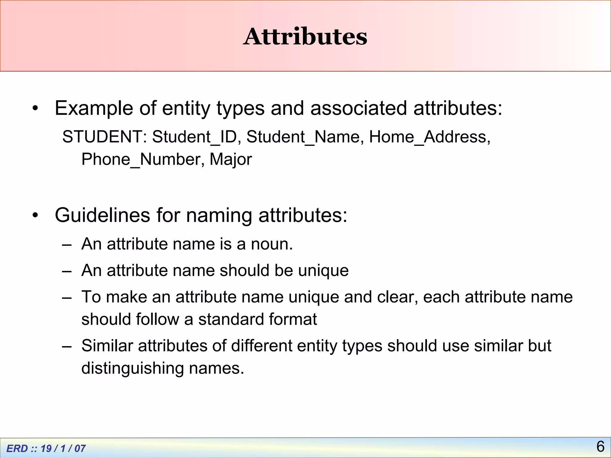 6
Attributes
• Example of entity types and associated attributes:
STUDENT: Student_ID, Student_Name, Home_Address,
Phone_Number, Major
• Guidelines for naming attributes:
– An attribute name is a noun.
– An attribute name should be unique
– To make an attribute name unique and clear, each attribute name
should follow a standard format
– Similar attributes of different entity types should use similar but
distinguishing names.
 