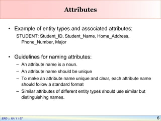 6
Attributes
• Example of entity types and associated attributes:
STUDENT: Student_ID, Student_Name, Home_Address,
Phone_Number, Major
• Guidelines for naming attributes:
– An attribute name is a noun.
– An attribute name should be unique
– To make an attribute name unique and clear, each attribute name
should follow a standard format
– Similar attributes of different entity types should use similar but
distinguishing names.
 
