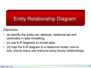 1
Entity Relationship Diagram
Objectives:
• (b) identify the entity set, attribute, relational set and
cardinality in data modelling;
• (c) use E-R diagrams to model data;
• (d) map the E-R diagram to a relational model: one-to-
one, one-to-many and many-to-many binary relationships;
 