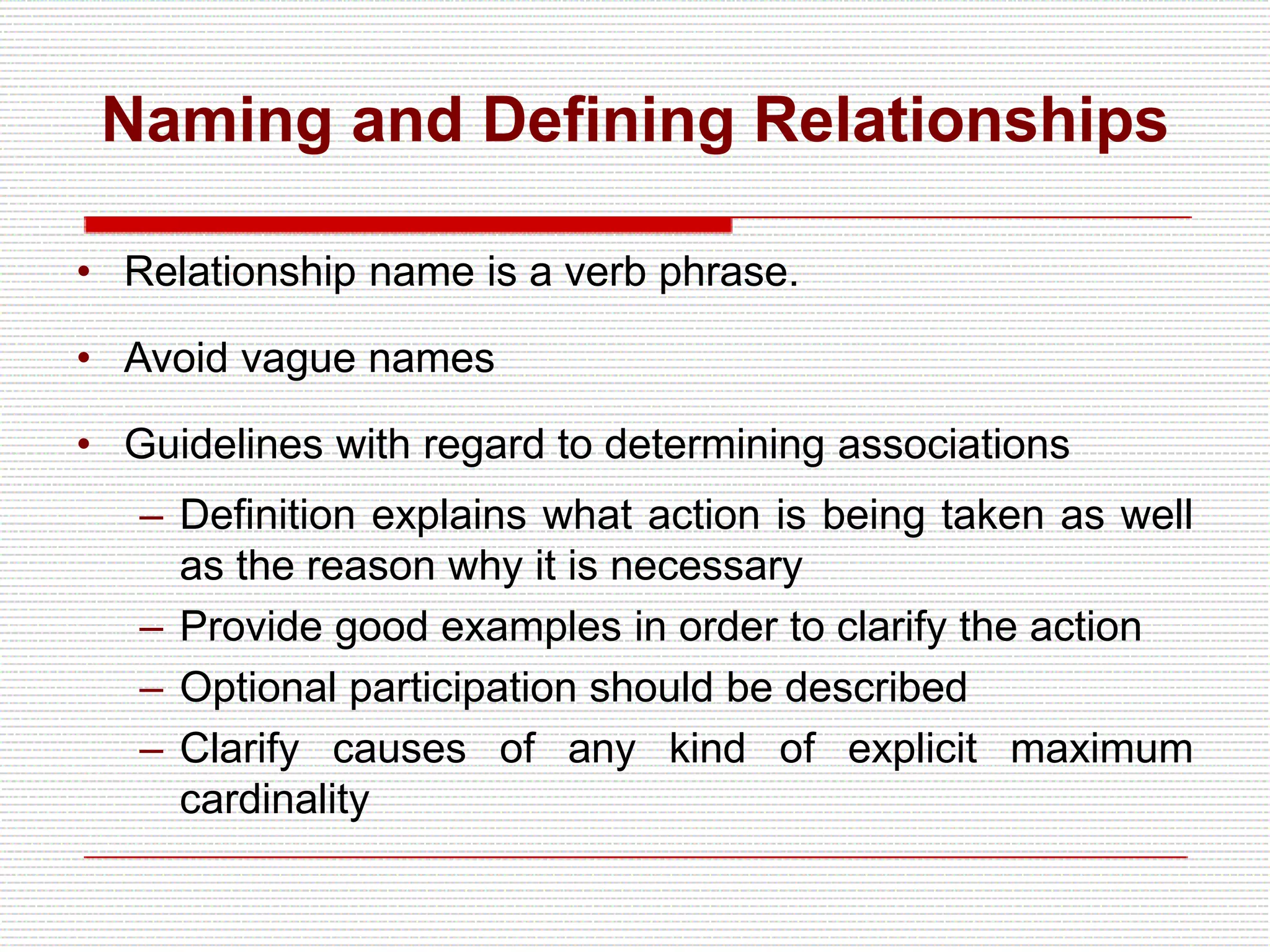 Naming and Defining Relationships
• Relationship name is a verb phrase.
• Avoid vague names
• Guidelines with regard to determining associations
– Definition explains what action is being taken as well
as the reason why it is necessary
– Provide good examples in order to clarify the action
– Optional participation should be described
– Clarify causes of any kind of explicit maximum
cardinality
 