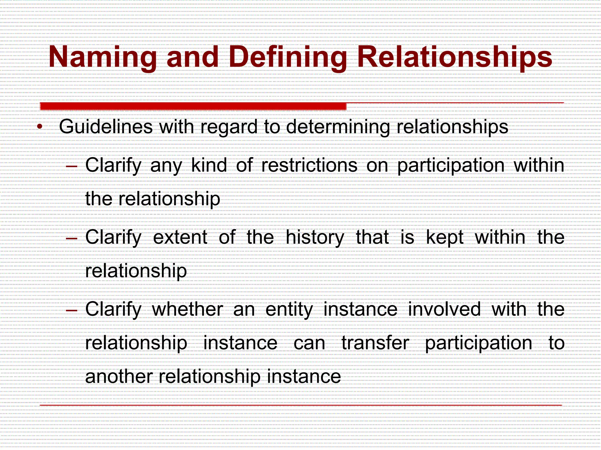 Naming and Defining Relationships
• Guidelines with regard to determining relationships
– Clarify any kind of restrictions on participation within
the relationship
– Clarify extent of the history that is kept within the
relationship
– Clarify whether an entity instance involved with the
relationship instance can transfer participation to
another relationship instance
 