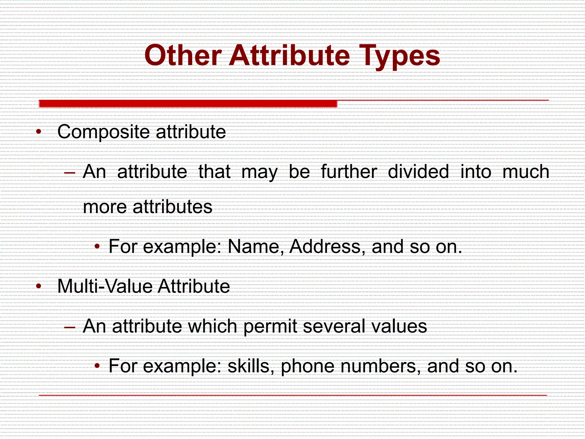 Other Attribute Types
• Composite attribute
– An attribute that may be further divided into much
more attributes
• For example: Name, Address, and so on.
• Multi-Value Attribute
– An attribute which permit several values
• For example: skills, phone numbers, and so on.
 