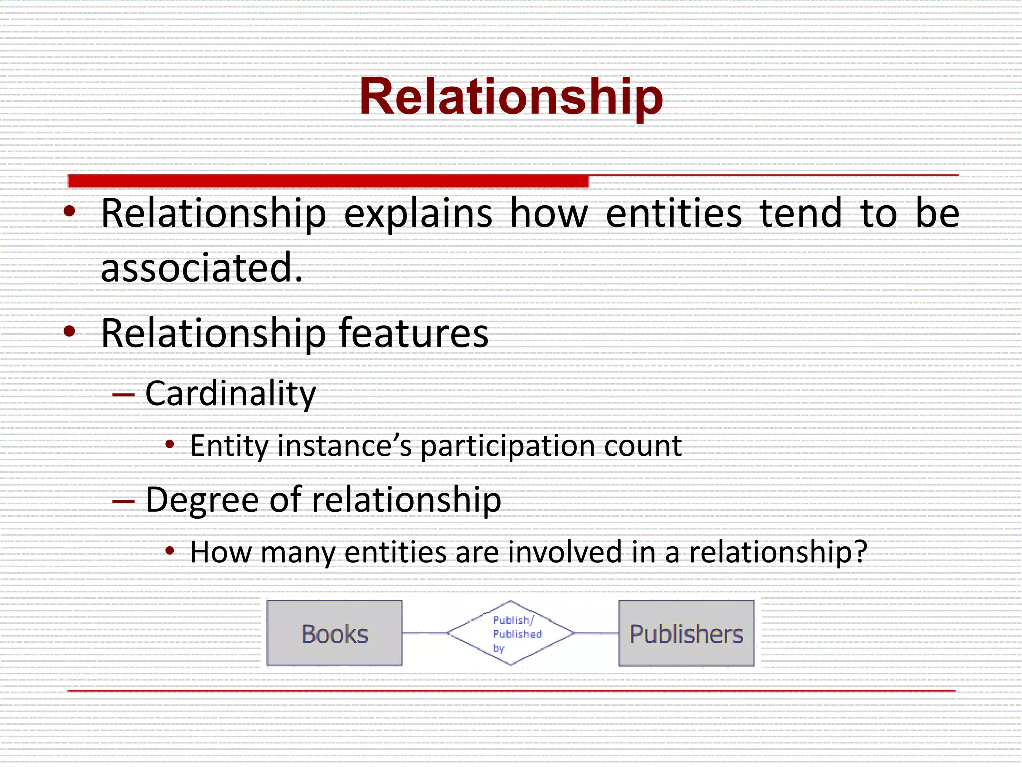 Relationship
• Relationship explains how entities tend to be
associated.
• Relationship features
– Cardinality
• Entity instance’s participation count
– Degree of relationship
• How many entities are involved in a relationship?
 